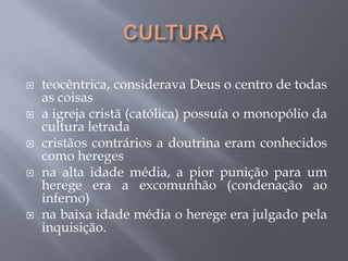  teocêntrica, considerava Deus o centro de todas
as coisas
 a igreja cristã (católica) possuía o monopólio da
cultura letrada
 cristãos contrários a doutrina eram conhecidos
como hereges
 na alta idade média, a pior punição para um
herege era a excomunhão (condenação ao
inferno)
 na baixa idade média o herege era julgado pela
inquisição.
 