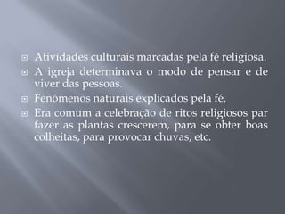  Atividades culturais marcadas pela fé religiosa.
 A igreja determinava o modo de pensar e de
viver das pessoas.
 Fenômenos naturais explicados pela fé.
 Era comum a celebração de ritos religiosos par
fazer as plantas crescerem, para se obter boas
colheitas, para provocar chuvas, etc.
 