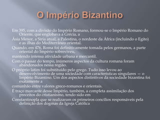 Em 395, com a divisão do Império Romano, formou-se o Império Romano do
Oriente, que englobava a Grécia, a
Ásia Menor, a Síria atual, a Palestina, o nordeste da África (incluindo o Egito)
e as ilhas do Mediterrâneo oriental.
Quando, em 476, Roma foi definitivamente tomada pelos germanos, a parte
oriental do Império sobreviveu,
mantendo intensa atividade urbana e mercantil.
Com o passar do tempo, inúmeros aspectos da cultura romana foram
abandonados nessa região.
O próprio latim foi substituído pelo grego. Tudo isso levou ao
desenvolvimento de uma sociedade com características singulares — o
Império Bizantino. Um dos aspectos distintivos da sociedade bizantina foi
exatamente a
comunhão entre valores greco-romanos e orientais.
É traço marcante desse Império, também, a completa assimilação dos
preceitos do cristianismo, tendo sido em
Constantinopla que se realizaram os primeiros concílios responsáveis pela
definição dos dogmas da Igreja Católica
 