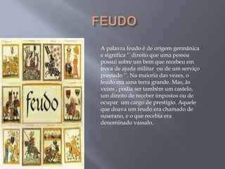 A palavra feudo é de origem germânica
e significa ‗‘ direito que uma pessoa
possui sobre um bem que recebeu em
troca de ajuda militar ou de um serviço
prestado ‗‘. Na maioria das vezes, o
feudo era uma terra grande. Mas, às
vezes , podia ser também um castelo,
um direito de receber impostos ou de
ocupar um cargo de prestígio. Aquele
que doava um feudo era chamado de
suserano, e o que recebia era
denominado vassalo.
 