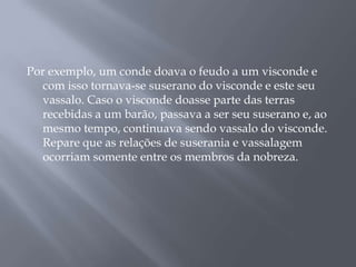 Por exemplo, um conde doava o feudo a um visconde e
com isso tornava-se suserano do visconde e este seu
vassalo. Caso o visconde doasse parte das terras
recebidas a um barão, passava a ser seu suserano e, ao
mesmo tempo, continuava sendo vassalo do visconde.
Repare que as relações de suserania e vassalagem
ocorriam somente entre os membros da nobreza.
 
