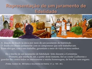 A doação do feudo se dava por meio de um juramento de fidelidade .
O feudo era doado juntamente com os camponeses que nele trabalhavam.
Eram eles que, com o seu trabalho, garantiam o meio de vida ao novo senhor.
Eis o trecho de um juramento de fidelidade feito durante a Cerimônia:
Prometo, por minha fé, ser, a partir deste instante, fiel ao conde Guilherme e
guardar-lhe contra todos os inteiramente a minha homenagem, de boa fé e sem engano.
(Freitas, Gustavo de . 900 textos e documentos de História. V.1, p 139 – 40.)
 