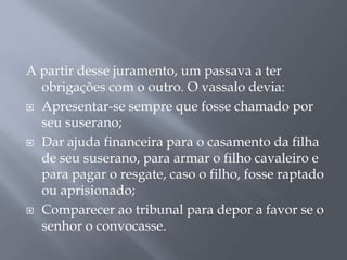 A partir desse juramento, um passava a ter
obrigações com o outro. O vassalo devia:
 Apresentar-se sempre que fosse chamado por
seu suserano;
 Dar ajuda financeira para o casamento da filha
de seu suserano, para armar o filho cavaleiro e
para pagar o resgate, caso o filho, fosse raptado
ou aprisionado;
 Comparecer ao tribunal para depor a favor se o
senhor o convocasse.
 