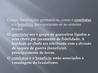 Certas instituições germânicas, como o comitatus
e o benefício, incorporaram-se ao sistema
feudal.
O comitatus era o grupo de guerreiros ligados a
seus chefe por juramento de fidelidade. A
lealdade ao chefe era retribuída com a divisão
de saques de guerra (benefício),
principalmente de terras.
O comitatus e o benefício estão associados à
vassalagem do feudalismo.
 