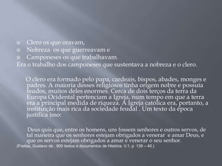  Clero os que oravam,
 Nobreza os que guerreavam e
 Camponeses os que trabalhavam.
Era o trabalho dos camponeses que sustentava a nobreza e o clero.
O clero era formado pelo papa, cardeais, bispos, abades, monges e
padres. A maioria desses religiosos tinha origem nobre e possuía
feudos, muitos deles enormes. Cerca de dois terços da terra da
Europa Ocidental pertenciam a Igreja, num tempo em que a terra
era a principal medida de riqueza. A Igreja católica era, portanto, a
instituição mais rica da sociedade feudal . Um texto da época
justifica isso:
Deus quis que, entre os homens, uns fossem senhores e outros servos, de
tal maneira que os senhores estejam obrigados a venerar e amar Deus, e
que os servos estejam obrigados a amar e venerar o seu senhor.
(Freitas, Gustavo de . 900 textos e documentos de História. V.1, p 139 – 40.)
 