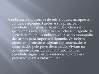 A nobreza compunha-se de reis, duques, marqueses,
condes, viscondes, barões, e sua principal
atividade era a guerra. Apesar de o clero ser o
grupo mais rico, a nobreza era a classe dirigente da
sociedade feudal. A nobreza valia-se do monopólio
das armas para impor seu domínio. Os nobres
ofereciam proteção e exigiam ser sustentados e
alimentados pelo povo desarmado. Viviam na
ociosidade e consideravam o trabalho uma
atividade digna. Desde a infância, o nobre era
preparado para a vidar militar.
 
