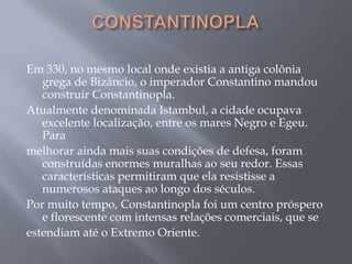 Em 330, no mesmo local onde existia a antiga colônia
grega de Bizâncio, o imperador Constantino mandou
construir Constantinopla.
Atualmente denominada Istambul, a cidade ocupava
excelente localização, entre os mares Negro e Egeu.
Para
melhorar ainda mais suas condições de defesa, foram
construídas enormes muralhas ao seu redor. Essas
características permitiram que ela resistisse a
numerosos ataques ao longo dos séculos.
Por muito tempo, Constantinopla foi um centro próspero
e florescente com intensas relações comerciais, que se
estendiam até o Extremo Oriente.
 