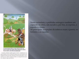.
Nesta cerimônia, o padrinho entregava também um
capacete ou elmo, um escudo e, por fim, as esporas, a
espada e a lança.
As principais ocupações da nobreza eram a guerra, os
torneios e as caçadas.
 
