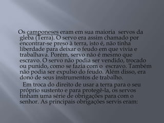 Os camponeses eram em sua maioria servos da
gleba (Terra). O servo era assim chamado por
encontrar-se preso à terra, isto é, não tinha
liberdade para deixar o feudo em que vivia e
trabalhava. Porém, servo não é mesmo que
escravo. O servo não podia ser vendido, trocado
ou punido, como se fazia com o escravo. Também
não podia ser expulso do feudo. Além disso, era
dono de seus instrumentos de trabalho.
Em troca do direito de usar a terra para o seu
próprio sustento e para protegê-la, os servos
tinham uma série de obrigações para com o
senhor. As principais obrigações servis eram:
 