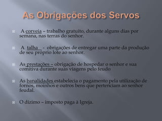  A corveia – trabalho gratuito, durante alguns dias por
semana, nas terras do senhor.
 A talha - obrigações de entregar uma parte da produção
de seu próprio lote ao senhor.
 As prestações – obrigação de hospedar o senhor e sua
comitiva durante suas viagens pelo feudo
 As banalidades estabelecia o pagamento pela utilização de
fornos, moinhos e outros bens que pertenciam ao senhor
feudal.
 O dízimo – imposto paga à Igreja.
 
