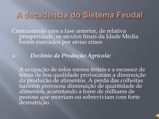 Contrastando com a fase anterior, de relativa
prosperidade, os séculos finais da Idade Média
foram marcados por sérias crises
 Declínio da Produção Agrícola:
A ocupação de solos menos férteis e a escassez de
terras de boa qualidade provocaram a diminuição
da produção de alimentos. A perda das colheitas
também provocou diminuição de quantidade de
alimentos, acarretando a fome de milhares de
pessoas que morriam ou sobreviviam com forte
desnutrição.
 