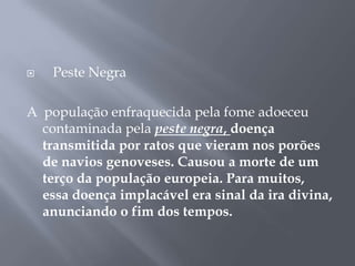  Peste Negra
A população enfraquecida pela fome adoeceu
contaminada pela peste negra, doença
transmitida por ratos que vieram nos porões
de navios genoveses. Causou a morte de um
terço da população europeia. Para muitos,
essa doença implacável era sinal da ira divina,
anunciando o fim dos tempos.
 