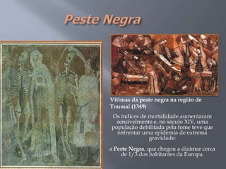 Vítimas da peste negra na região de
Toumai (1349)
Os índices de mortalidade aumentaram
sensivelmente e, no século XIV, uma
população debilitada pela fome teve que
enfrentar uma epidemia de extrema
gravidade:
a Peste Negra, que chegou a dizimar cerca
de 1/3 dos habitantes da Europa.
 