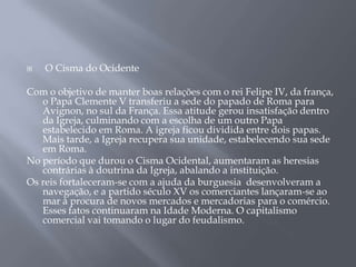  O Cisma do Ocidente
Com o objetivo de manter boas relações com o rei Felipe IV, da frança,
o Papa Clemente V transferiu a sede do papado de Roma para
Avignon, no sul da França. Essa atitude gerou insatisfação dentro
da Igreja, culminando com a escolha de um outro Papa
estabelecido em Roma. A igreja ficou dividida entre dois papas.
Mais tarde, a Igreja recupera sua unidade, estabelecendo sua sede
em Roma.
No período que durou o Cisma Ocidental, aumentaram as heresias
contrárias à doutrina da Igreja, abalando a instituição.
Os reis fortaleceram-se com a ajuda da burguesia desenvolveram a
navegação, e a partido século XV os comerciantes lançaram-se ao
mar à procura de novos mercados e mercadorias para o comércio.
Esses fatos continuaram na Idade Moderna. O capitalismo
comercial vai tomando o lugar do feudalismo.
 