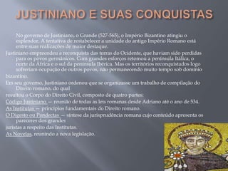 No governo de Justiniano, o Grande (527-565), o Império Bizantino atingiu o
esplendor. A tentativa de restabelecer a unidade do antigo Império Romano está
entre suas realizações de maior destaque.
Justiniano empreendeu a reconquista das terras do Ocidente, que haviam sido perdidas
para os povos germânicos. Com grandes esforços retomou a península Itálica, o
norte da África e o sul da península Ibérica. Mas os territórios reconquistados logo
sofreriam ocupação de outros povos, não permanecendo muito tempo sob domínio
bizantino.
Em seu governo, Justiniano ordenou que se organizasse um trabalho de compilação do
Direito romano, do qual
resultou o Corpo do Direito Civil, composto de quatro partes:
Código Justiniano — reunião de todas as leis romanas desde Adriano até o ano de 534.
As Institutas — princípios fundamentais do Direito romano.
O Digesto ou Pandectas — síntese da jurisprudência romana cujo conteúdo apresenta os
pareceres dos grandes
juristas a respeito das Institutas.
As Novelas, reunindo a nova legislação.
 