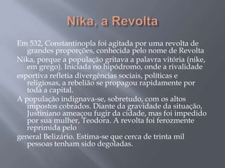 Em 532, Constantinopla foi agitada por uma revolta de
grandes proporções, conhecida pelo nome de Revolta
Nika, porque a população gritava a palavra vitória (nike,
em grego). Iniciada no hipódromo, onde a rivalidade
esportiva refletia divergências sociais, políticas e
religiosas, a rebelião se propagou rapidamente por
toda a capital.
A população indignava-se, sobretudo, com os altos
impostos cobrados. Diante da gravidade da situação,
Justiniano ameaçou fugir da cidade, mas foi impedido
por sua mulher, Teodora. A revolta foi ferozmente
reprimida pelo
general Belizário. Estima-se que cerca de trinta mil
pessoas tenham sido degoladas.
 