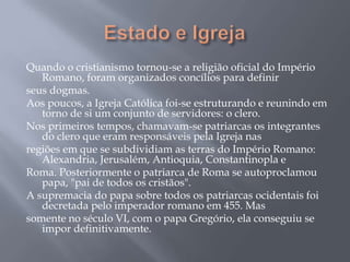 Quando o cristianismo tornou-se a religião oficial do Império
Romano, foram organizados concílios para definir
seus dogmas.
Aos poucos, a Igreja Católica foi-se estruturando e reunindo em
torno de si um conjunto de servidores: o clero.
Nos primeiros tempos, chamavam-se patriarcas os integrantes
do clero que eram responsáveis pela Igreja nas
regiões em que se subdividiam as terras do Império Romano:
Alexandria, Jerusalém, Antioquia, Constantinopla e
Roma. Posteriormente o patriarca de Roma se autoproclamou
papa, "pai de todos os cristãos".
A supremacia do papa sobre todos os patriarcas ocidentais foi
decretada pelo imperador romano em 455. Mas
somente no século VI, com o papa Gregório, ela conseguiu se
impor definitivamente.
 