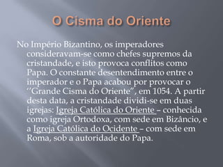 No Império Bizantino, os imperadores
consideravam-se como chefes supremos da
cristandade, e isto provoca conflitos como
Papa. O constante desentendimento entre o
imperador e o Papa acabou por provocar o
‗‘Grande Cisma do Oriente‖, em 1054. A partir
desta data, a cristandade dividi-se em duas
igrejas: Igreja Católica do Oriente – conhecida
como igreja Ortodoxa, com sede em Bizâncio, e
a Igreja Católica do Ocidente – com sede em
Roma, sob a autoridade do Papa.
 