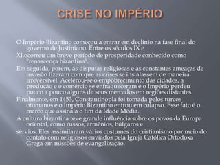 O Império Bizantino começou a entrar em declínio na fase final do
governo de Justiniano. Entre os séculos IX e
XI,ocorreu um breve período de prosperidade conhecido como
"renascença bizantina".
Em seguida, porém, as disputas religiosas e as constantes ameaças de
invasão fizeram com que as crises se instalassem de maneira
irreversível. Acelerou-se o empobrecimento das cidades, a
produção e o comércio se enfraqueceram e o Império perdeu
pouco a pouco alguns de seus mercados em regiões distantes.
Finalmente, em 1453, Constantinopla foi tomada pelos turcos
otomanos e o Império Bizantino entrou em colapso. Esse fato é o
marco que assinala o fim da Idade Média.
A cultura bizantina teve grande influência sobre os povos da Europa
oriental, como russos, armênios, búlgaros e
sérvios. Eles assimilaram vários costumes do cristianismo por meio do
contato com religiosos enviados pela Igreja Católica Ortodoxa
Grega em missões de evangelização.
 