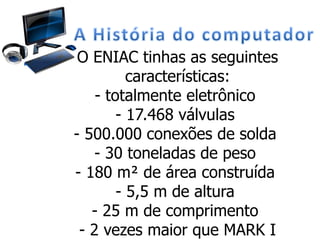 O ENIAC tinhas as seguintes
características:
- totalmente eletrônico
- 17.468 válvulas
- 500.000 conexões de solda
- 30 toneladas de peso
- 180 m² de área construída
- 5,5 m de altura
- 25 m de comprimento
- 2 vezes maior que MARK I
 