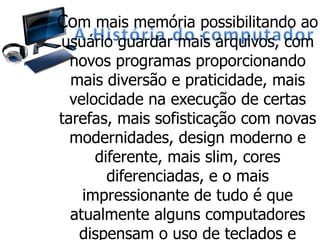 Com mais memória possibilitando ao
usuário guardar mais arquivos, com
novos programas proporcionando
mais diversão e praticidade, mais
velocidade na execução de certas
tarefas, mais sofisticação com novas
modernidades, design moderno e
diferente, mais slim, cores
diferenciadas, e o mais
impressionante de tudo é que
atualmente alguns computadores
dispensam o uso de teclados e
 