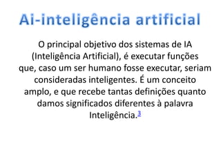 O principal objetivo dos sistemas de IA
(Inteligência Artificial), é executar funções
que, caso um ser humano fosse executar, seriam
consideradas inteligentes. É um conceito
amplo, e que recebe tantas definições quanto
damos significados diferentes à palavra
Inteligência.3
 