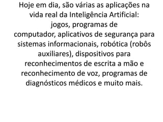 Hoje em dia, são várias as aplicações na
vida real da Inteligência Artificial:
jogos, programas de
computador, aplicativos de segurança para
sistemas informacionais, robótica (robôs
auxiliares), dispositivos para
reconhecimentos de escrita a mão e
reconhecimento de voz, programas de
diagnósticos médicos e muito mais.
 