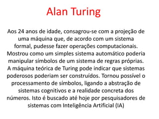 Aos 24 anos de idade, consagrou-se com a projeção de
uma máquina que, de acordo com um sistema
formal, pudesse fazer operações computacionais.
Mostrou como um simples sistema automático poderia
manipular símbolos de um sistema de regras próprias.
A máquina teórica de Turing pode indicar que sistemas
poderosos poderiam ser construídos. Tornou possível o
processamento de símbolos, ligando a abstração de
sistemas cognitivos e a realidade concreta dos
números. Isto é buscado até hoje por pesquisadores de
sistemas com Inteligência Artificial (IA)
Alan Turing
 