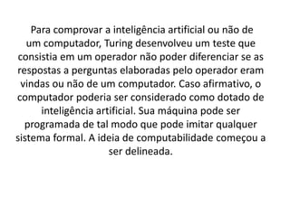 Para comprovar a inteligência artificial ou não de
um computador, Turing desenvolveu um teste que
consistia em um operador não poder diferenciar se as
respostas a perguntas elaboradas pelo operador eram
vindas ou não de um computador. Caso afirmativo, o
computador poderia ser considerado como dotado de
inteligência artificial. Sua máquina pode ser
programada de tal modo que pode imitar qualquer
sistema formal. A ideia de computabilidade começou a
ser delineada.
 