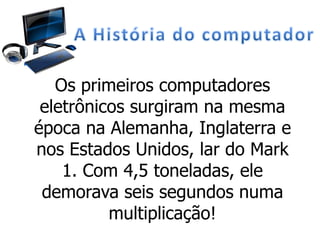 Os primeiros computadores
eletrônicos surgiram na mesma
época na Alemanha, Inglaterra e
nos Estados Unidos, lar do Mark
1. Com 4,5 toneladas, ele
demorava seis segundos numa
multiplicação!
 