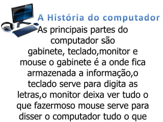 As principais partes do
computador são
gabinete, teclado,monitor e
mouse o gabinete é a onde fica
armazenada a informação,o
teclado serve para digita as
letras,o monitor deixa ver tudo o
que fazermoso mouse serve para
disser o computador tudo o que
 