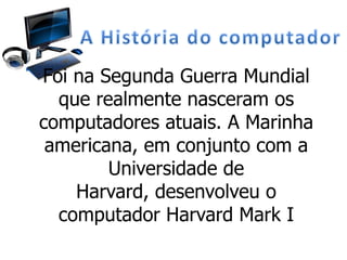 Foi na Segunda Guerra Mundial
que realmente nasceram os
computadores atuais. A Marinha
americana, em conjunto com a
Universidade de
Harvard, desenvolveu o
computador Harvard Mark I
 