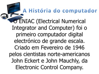 O ENIAC (Electrical Numerical
Integrator and Computer) foi o
primeiro computador digital
electrónico de grande escala.
Criado em Fevereiro de 1946
pelos cientistas norte-americanos
John Eckert e John Mauchly, da
Electronic Control Company.
 