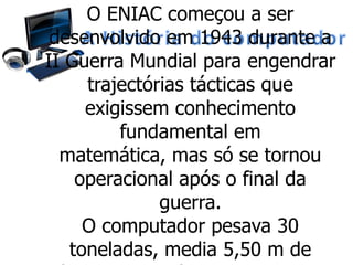 O ENIAC começou a ser
desenvolvido em 1943 durante a
II Guerra Mundial para engendrar
trajectórias tácticas que
exigissem conhecimento
fundamental em
matemática, mas só se tornou
operacional após o final da
guerra.
O computador pesava 30
toneladas, media 5,50 m de
 