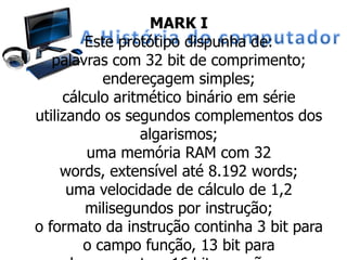 MARK I
Este protótipo dispunha de:
palavras com 32 bit de comprimento;
endereçagem simples;
cálculo aritmético binário em série
utilizando os segundos complementos dos
algarismos;
uma memória RAM com 32
words, extensível até 8.192 words;
uma velocidade de cálculo de 1,2
milisegundos por instrução;
o formato da instrução continha 3 bit para
o campo função, 13 bit para
 