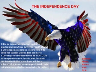 O Dia da Independência dos Estados 
Unidos (Independence Day - The Fourth of July) 
é um feriado nacional que celebra o dia 4 de 
julho nos Estados Unidos. Esse dia marca 
a Declaração de Independência de 1776. O Dia 
da Independência é o feriado mais festejado 
dos Estados Unidos e têm forte influência 
sobre a cultura americana em geral, tendo sido 
retratado nos mais diversos veículos de mídia.
Gabriele  
Maisa, 
Rízia e
Caio 
9º A
THE INDEPENDENCE DAY
 