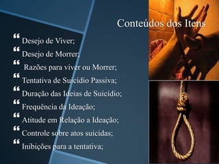 Conteúdos dos Itens
 Desejo de Viver;
 Desejo de Morrer;
 Razões para viver ou Morrer;
 Tentativa de Suicídio Passiva;
 Duração das Ideias de Suicídio;
 Frequência da Ideação;
 Atitude em Relação a Ideação;
 Controle sobre atos suicidas;
 Inibições para a tentativa;
 