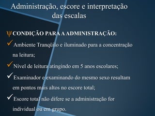 Administração, escore e interpretação
das escalas
ψCONDIÇÃO PARAAADMINISTRAÇÃO:
Ambiente Tranqüilo e iluminado para a concentração
na leitura;
Nível de leitura atingindo em 5 anos escolares;
Examinador e examinando do mesmo sexo resultam
em pontos mais altos no escore total;
Escore total não difere se a administração for
individual ou em grupo.
 