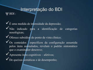 Interpretação do BDI
ψ BDI :
É uma medida de intensidade da depressão;
Não indicado para a identificação de categorias
nosológicas;
Oferece subsídios do ponto de vista clínico;
Os conteúdos específicos da configuração assumida
pelos itens assinalados, revelam o padrão sintomático
que o examinador descreve;
Apresenta itens cognitivos – afetivos;
De queixas somáticas e de desempenho;
 