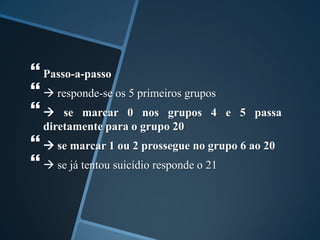  Passo-a-passo
  responde-se os 5 primeiros grupos
  se marcar 0 nos grupos 4 e 5 passa
diretamente para o grupo 20
  se marcar 1 ou 2 prossegue no grupo 6 ao 20
  se já tentou suicídio responde o 21
 