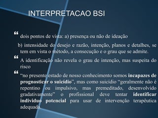 INTERPRETACAO BSI
 dois pontos de vista: a) presença ou não de ideação
b) intensidade do desejo e razão, intenção, planos e detalhes, se
tem em vista o método, a consecução e o grau que se admite.
 A identificação não revela o grau de intenção, mas suspeita do
risco
 “no presente estado de nosso conhecimento somos incapazes de
prognosticar o suicídio”, mas como suicídio “geralmente não é
repentino ou impulsivo, mas premeditado, desenvolvido
gradativamente” o profissional deve tentar identificar
individuo potencial para usar de intervenção terapêutica
adequada.
 