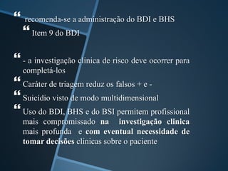  recomenda-se a administração do BDI e BHS
 Item 9 do BDI
 - a investigação clinica de risco deve ocorrer para
completá-los
 Caráter de triagem reduz os falsos + e -
 Suicídio visto de modo multidimensional
 Uso do BDI, BHS e do BSI permitem profissional
mais compromissado na investigação clinica
mais profunda e com eventual necessidade de
tomar decisões clinicas sobre o paciente
 