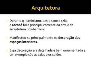  Durante o Iluminismo, entre 1700 e 1780,
o rococó foi a principal corrente da arte e da
arquitetura pós-barroca.
 Manifestou-se principalmente na decoração dos
espaços interiores.
 Essa decoração era detalhada e bem ornamentada e
um exemplo são as salas e os salões.
 