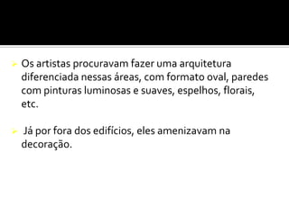  Os artistas procuravam fazer uma arquitetura
diferenciada nessas áreas, com formato oval, paredes
com pinturas luminosas e suaves, espelhos, florais,
etc.
 Já por fora dos edifícios, eles amenizavam na
decoração.
 