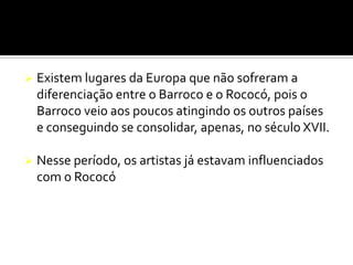  Existem lugares da Europa que não sofreram a
diferenciação entre o Barroco e o Rococó, pois o
Barroco veio aos poucos atingindo os outros países
e conseguindo se consolidar, apenas, no século XVII.
 Nesse período, os artistas já estavam influenciados
com o Rococó
 