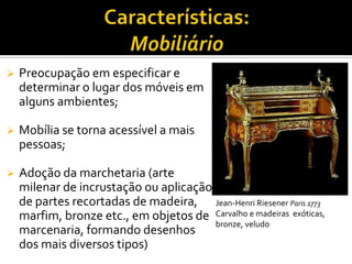  Preocupação em especificar e
determinar o lugar dos móveis em
alguns ambientes;
 Mobília se torna acessível a mais
pessoas;
 Adoção da marchetaria (arte
milenar de incrustação ou aplicação
de partes recortadas de madeira,
marfim, bronze etc., em objetos de
marcenaria, formando desenhos
dos mais diversos tipos)
Jean-Henri Riesener Paris 1773
Carvalho e madeiras exóticas,
bronze, veludo
 