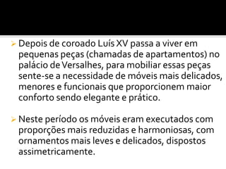  Depois de coroado Luís XV passa a viver em
pequenas peças (chamadas de apartamentos) no
palácio deVersalhes, para mobiliar essas peças
sente-se a necessidade de móveis mais delicados,
menores e funcionais que proporcionem maior
conforto sendo elegante e prático.
 Neste período os móveis eram executados com
proporções mais reduzidas e harmoniosas, com
ornamentos mais leves e delicados, dispostos
assimetricamente.
 