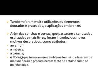  Também foram muito utilizados os elementos
dourados e prateados, e aplicações em bronze.
 Além das conchas e curvas, que passaram a ser usadas
estilizadas e mais livres, foram introduzidos novos
motivos decorativos, como atributos:
• ao amor;
• à música;
• à ciência;
• e flores,(que tornaram-se o emblema feminino e levaram os
motivos florais a predominarem tanto no entalhe como na
marchetaria).
 