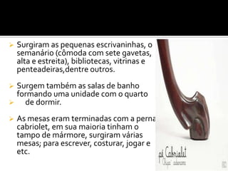  Surgiram as pequenas escrivaninhas, o
semanário (cômoda com sete gavetas,
alta e estreita), bibliotecas, vitrinas e
penteadeiras,dentre outros.
 Surgem também as salas de banho
formando uma unidade com o quarto
 de dormir.
 As mesas eram terminadas com a perna
cabriolet, em sua maioria tinham o
tampo de mármore, surgiram várias
mesas; para escrever, costurar, jogar e
etc.
 