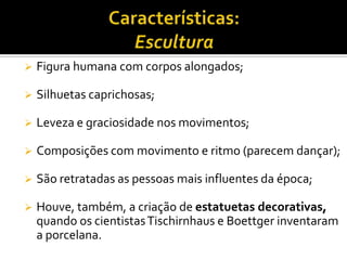  Figura humana com corpos alongados;
 Silhuetas caprichosas;
 Leveza e graciosidade nos movimentos;
 Composições com movimento e ritmo (parecem dançar);
 São retratadas as pessoas mais influentes da época;
 Houve, também, a criação de estatuetas decorativas,
quando os cientistasTischirnhaus e Boettger inventaram
a porcelana.
 